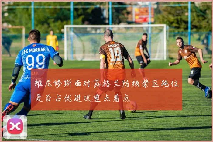 维尼修斯面对苏格兰防线禁区跑位是否占优进攻重点看点