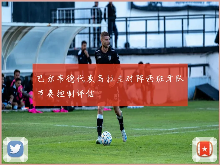 巴尔韦德代表乌拉圭对阵西班牙队节奏控制评估