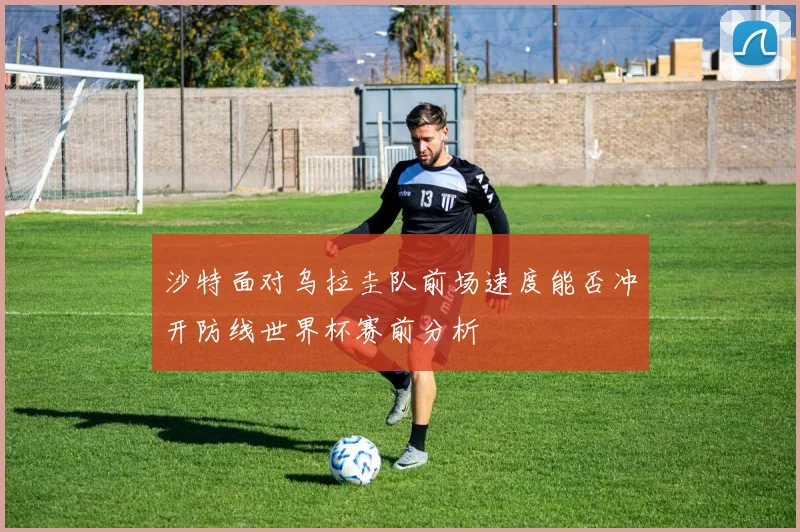 沙特面对乌拉圭队前场速度能否冲开防线世界杯赛前分析