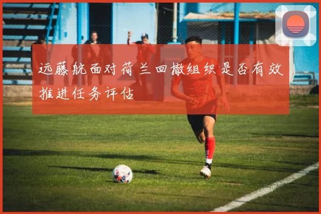 远藤航面对荷兰回撤组织是否有效推进任务评估