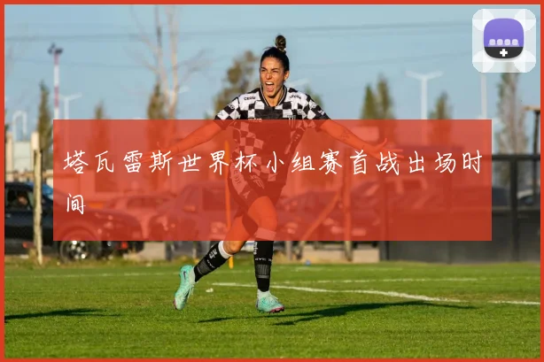 塔瓦雷斯世界杯小组赛首战出场时间
