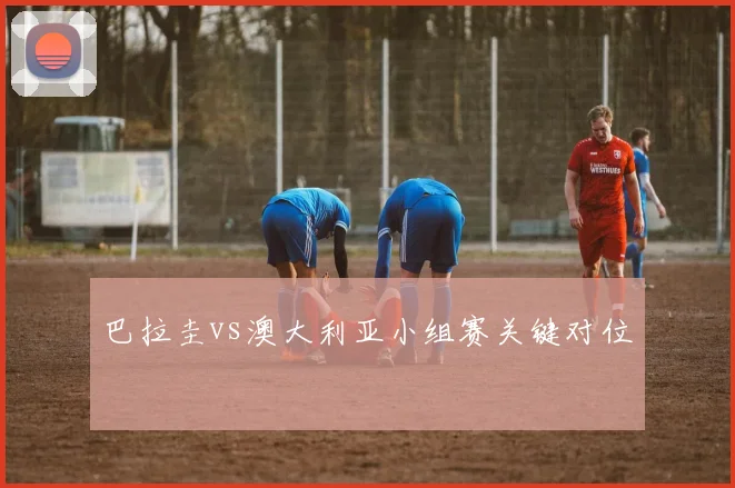巴拉圭vs澳大利亚小组赛关键对位