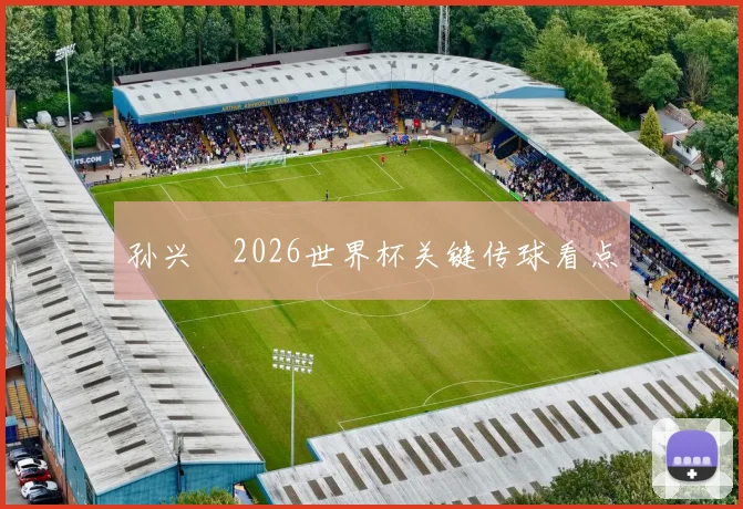孙兴慜2026世界杯关键传球看点