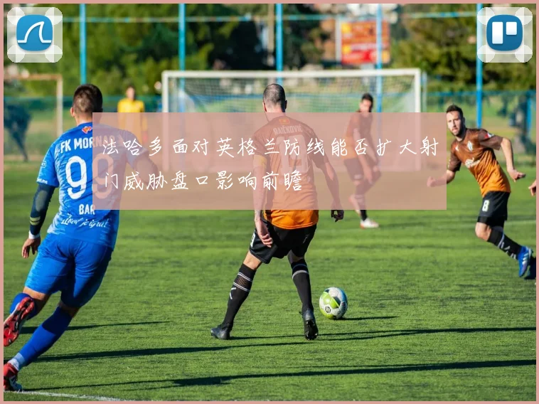 法哈多面对英格兰防线能否扩大射门威胁盘口影响前瞻