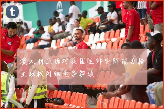 澳大利亚面对美国主帅变阵能否抢主动权同组竞争解读
