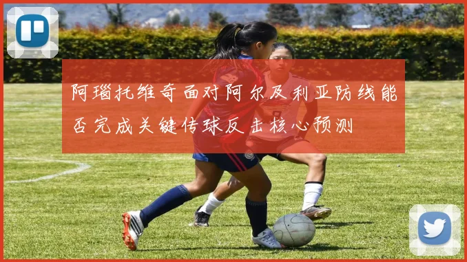 阿瑙托维奇面对阿尔及利亚防线能否完成关键传球反击核心预测