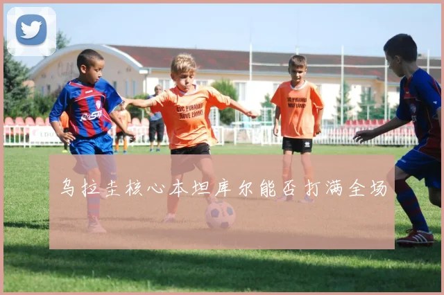 乌拉圭核心本坦库尔能否打满全场