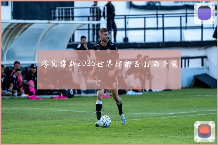 塔瓦雷斯2026世界杯能否打满全场