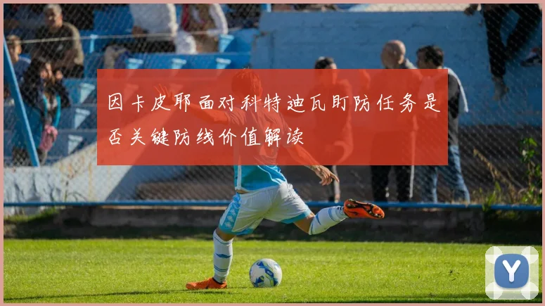 因卡皮耶面对科特迪瓦盯防任务是否关键防线价值解读