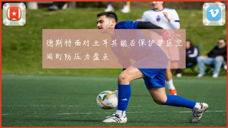 德斯特面对土耳其能否保护禁区空间盯防压力盘点