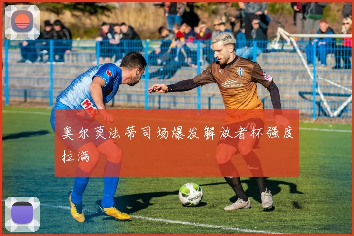 奥尔莫法蒂同场爆发解放者杯强度拉满