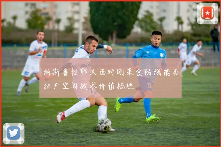 纳斯鲁拉耶夫面对刚果金防线能否拉开空间战术价值梳理