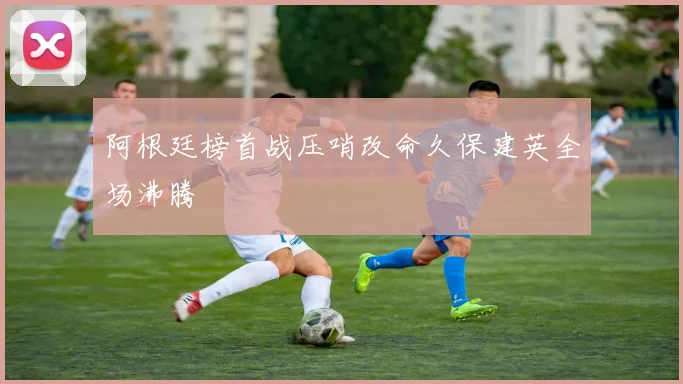 阿根廷榜首战压哨改命久保建英全场沸腾