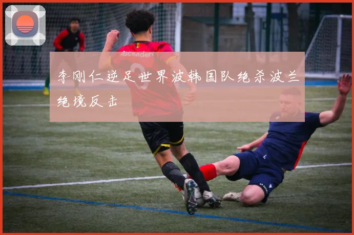 李刚仁逆足世界波韩国队绝杀波兰绝境反击