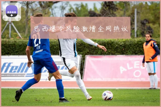 巴西爆冷风险激增全网热议