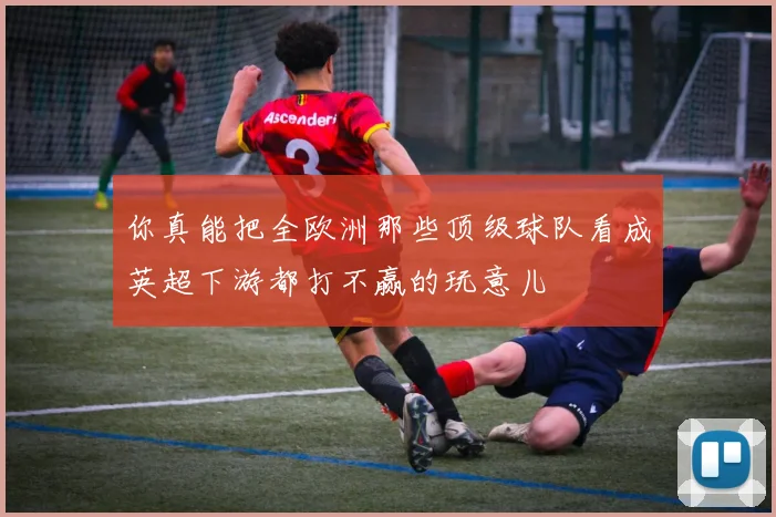 你真能把全欧洲那些顶级球队看成英超下游都打不赢的玩意儿