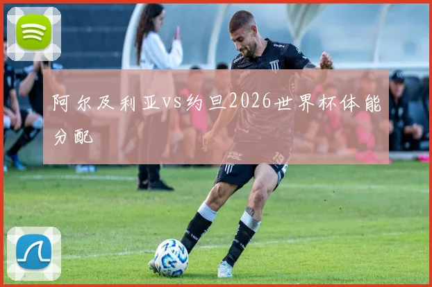 阿尔及利亚vs约旦2026世界杯体能分配
