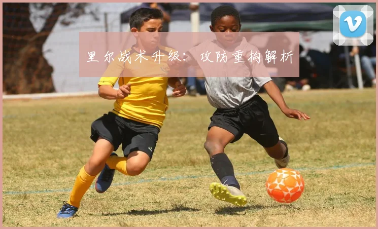 里尔战术升级：攻防重构解析