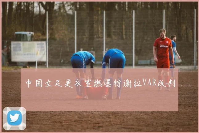 中国女足更衣室燃爆特谢拉VAR改判