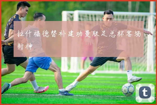 拉什福德替补建功曼联足总杯客场封神