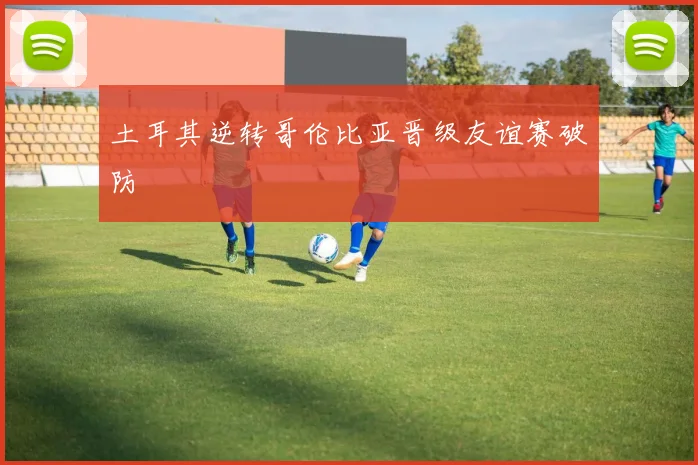 土耳其逆转哥伦比亚晋级友谊赛破防