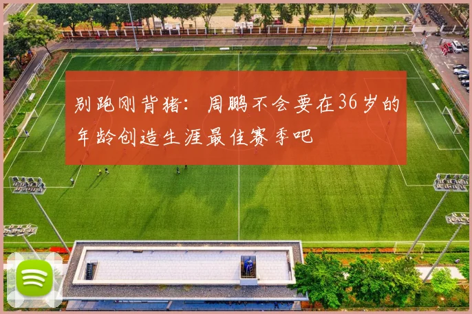 别跑刚背猪：周鹏不会要在36岁的年龄创造生涯最佳赛季吧