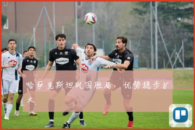 哈萨克斯坦巩固胜局，优势稳步扩大