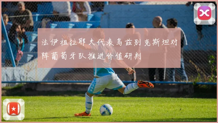 法伊祖拉耶夫代表乌兹别克斯坦对阵葡萄牙队推进价值研判