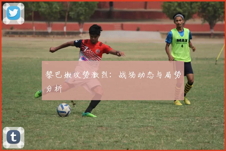 黎巴嫩攻势激烈：战场动态与局势分析