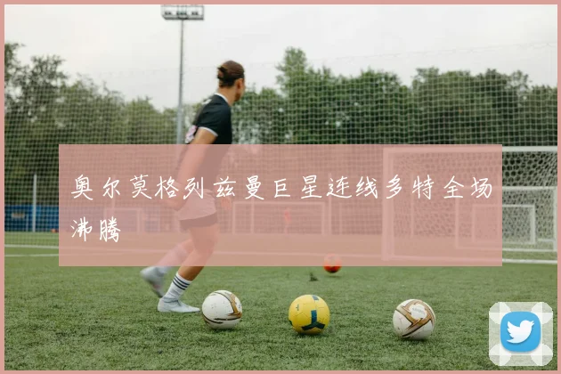 奥尔莫格列兹曼巨星连线多特全场沸腾
