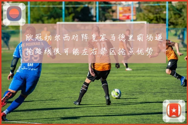 欧冠切尔西对阵皇家马德里前场逼抢路线很可能左右禁区抢点优势