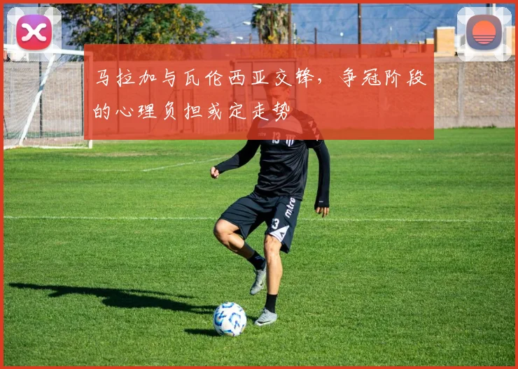 马拉加与瓦伦西亚交锋,争冠阶段的心理负担或定走势