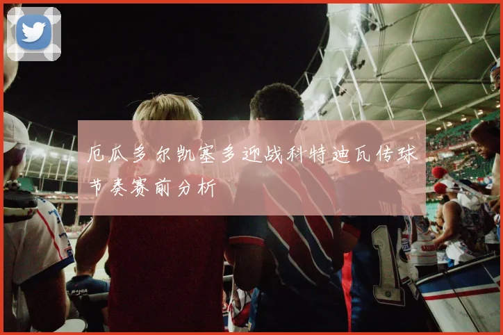 厄瓜多尔凯塞多迎战科特迪瓦传球节奏赛前分析