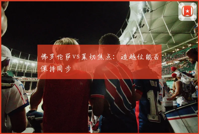 佛罗伦萨vs莱切焦点:造越位能否保持同步