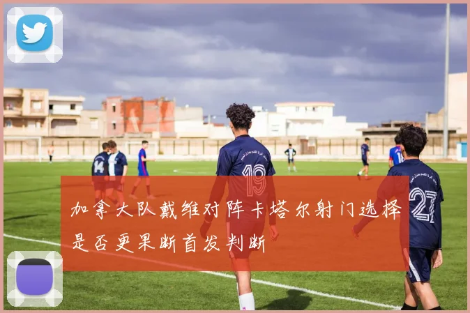 加拿大队戴维对阵卡塔尔射门选择是否更果断首发判断