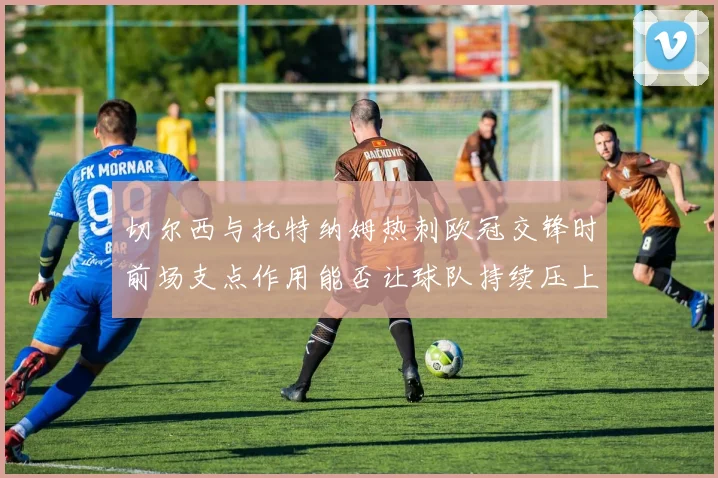 切尔西与托特纳姆热刺欧冠交锋时前场支点作用能否让球队持续压上