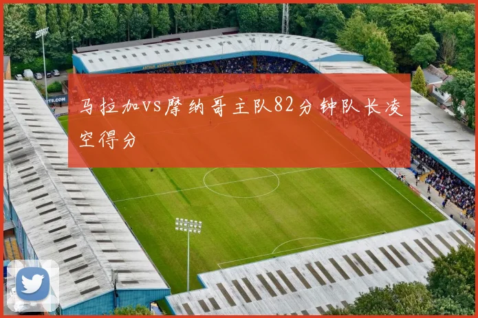 马拉加vs摩纳哥主队82分钟队长凌空得分