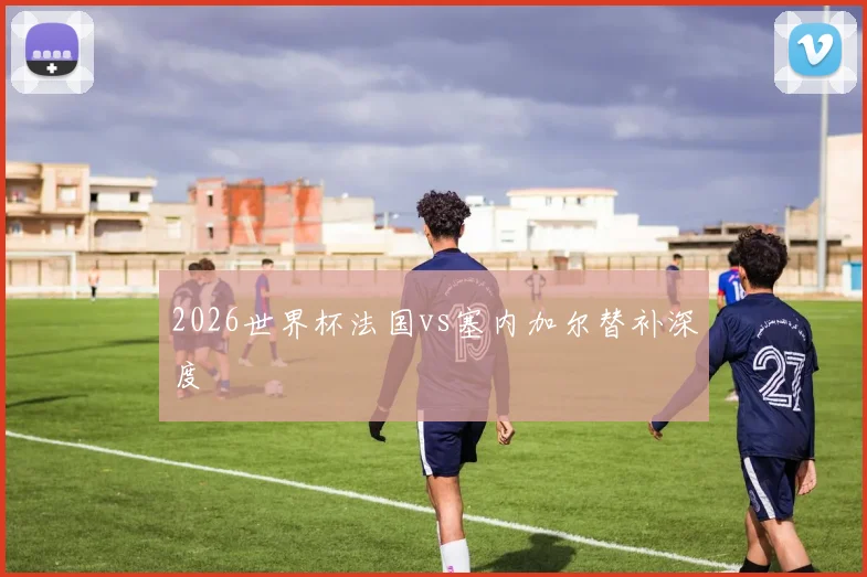 2026世界杯法国vs塞内加尔替补深度