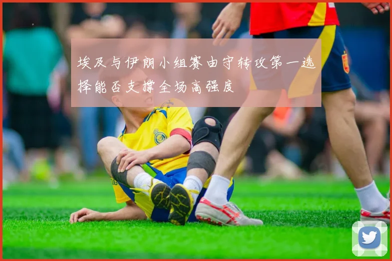 埃及与伊朗小组赛由守转攻第一选择能否支撑全场高强度
