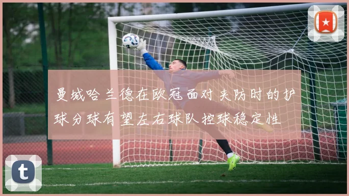 曼城哈兰德在欧冠面对夹防时的护球分球有望左右球队控球稳定性
