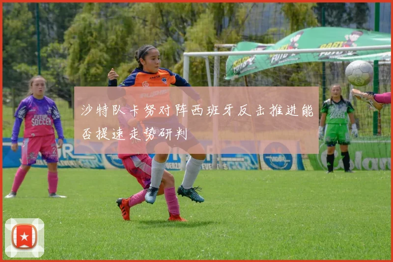 沙特队卡努对阵西班牙反击推进能否提速走势研判