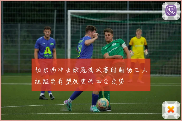 切尔西冲击欧冠淘汰赛时前场三人组距离有望改变两回合走势