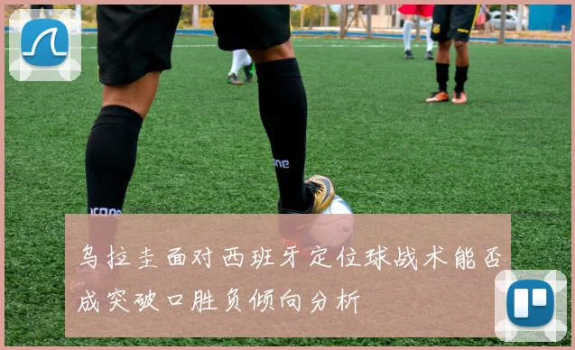 乌拉圭面对西班牙定位球战术能否成突破口胜负倾向分析