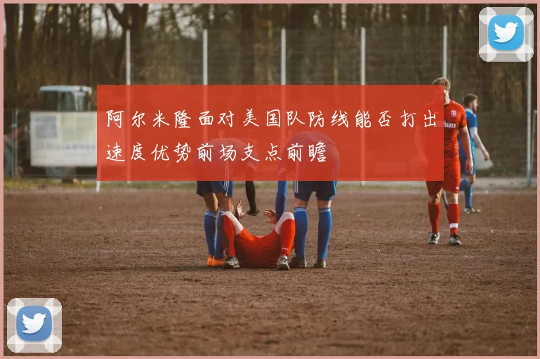 阿尔米隆面对美国队防线能否打出速度优势前场支点前瞻